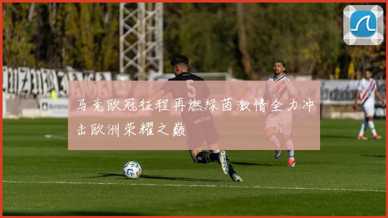 马竞欧冠征程再燃绿茵激情全力冲击欧洲荣耀之巅