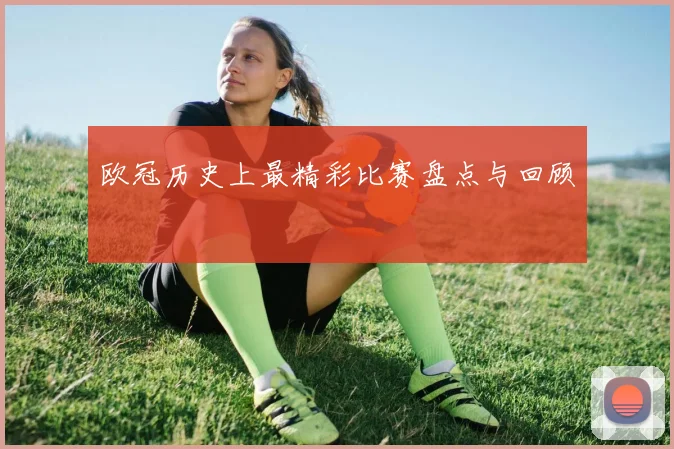 欧冠历史上最精彩比赛盘点与回顾
