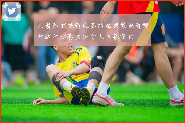 火箭队打逆转比赛的经典案例有哪些这些比赛为何令人印象深刻