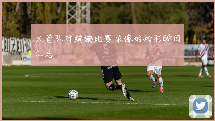 火箭队对鹈鹕比赛录像的精彩瞬间汇总